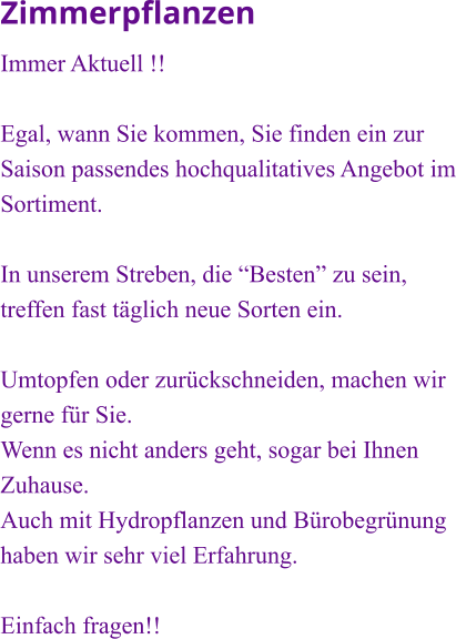 Zimmerpflanzen Immer Aktuell !!  Egal, wann Sie kommen, Sie finden ein zur Saison passendes hochqualitatives Angebot im Sortiment.  In unserem Streben, die “Besten” zu sein, treffen fast täglich neue Sorten ein.   Umtopfen oder zurückschneiden, machen wir gerne für Sie. Wenn es nicht anders geht, sogar bei Ihnen Zuhause.  Auch mit Hydropflanzen und Bürobegrünung haben wir sehr viel Erfahrung.  Einfach fragen!!